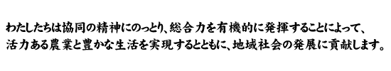 わたしたちは協同の精神にのっとり、総合力を有機的に発揮することによって、活力ある農業と豊かな生活を実現するとともに、地域社会の発展に貢献します。
